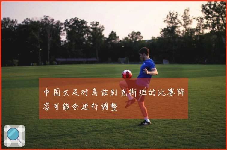 中国女足对乌兹别克斯坦的比赛阵容可能会进行调整