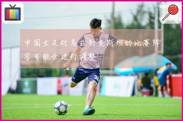 中国女足对乌兹别克斯坦的比赛阵容可能会进行调整