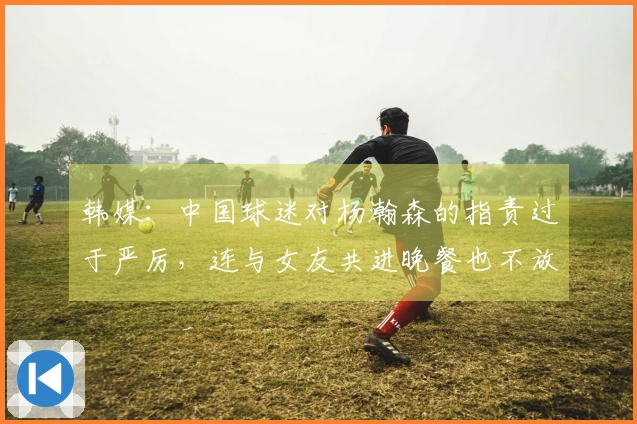 韩媒：中国球迷对杨瀚森的指责过于严厉，连与女友共进晚餐也不放过