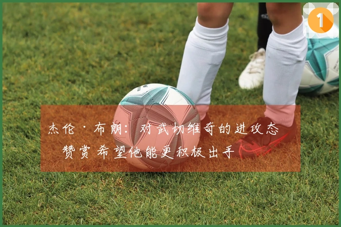 杰伦·布朗：对武切维奇的进攻态度赞赏 希望他能更积极出手