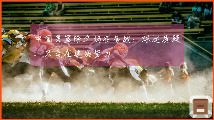 中国男篮除夕仍在备战，球迷质疑：只是在迷惑努力