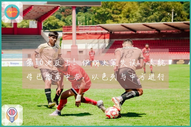 第16次反击！伊朗决策失误，美航母已撤离中东，以色列与中方进行联系
