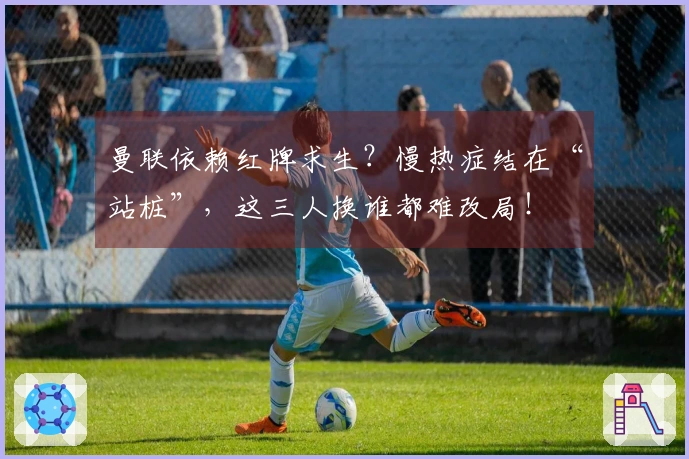 曼联依赖红牌求生？慢热症结在“站桩”，这三人换谁都难改局！