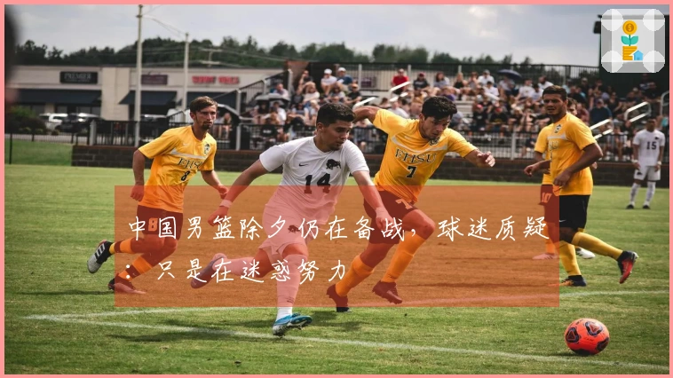 中国男篮除夕仍在备战，球迷质疑：只是在迷惑努力