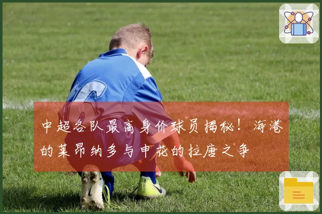 中超各队最高身价球员揭秘！海港的莱昂纳多与申花的拉唐之争