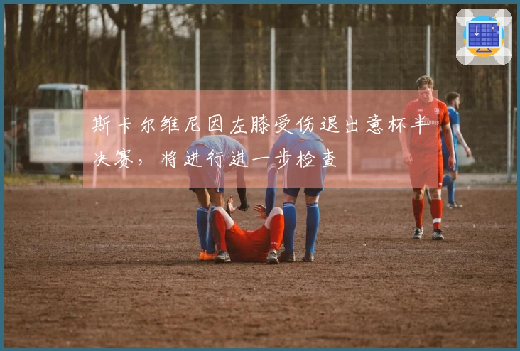 斯卡尔维尼因左膝受伤退出意杯半决赛，将进行进一步检查