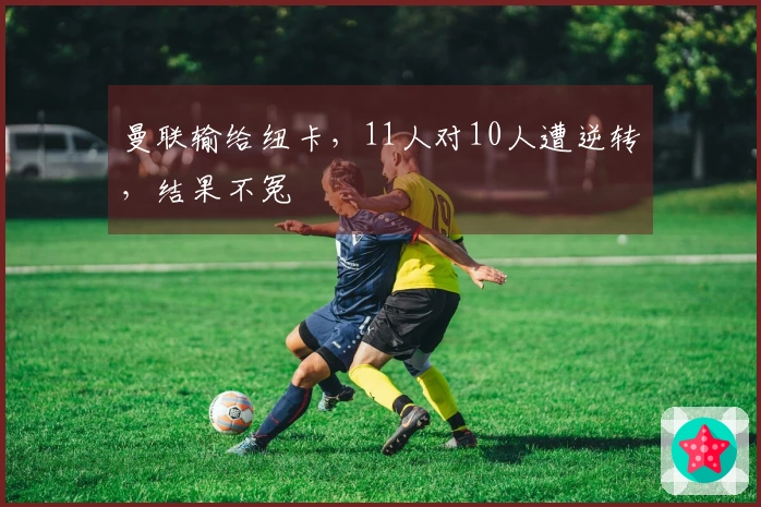 曼联输给纽卡，11人对10人遭逆转，结果不冤