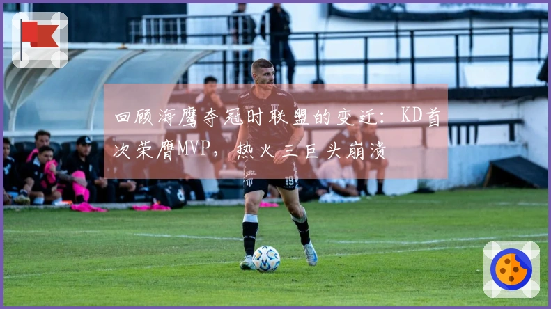 回顾海鹰夺冠时联盟的变迁：KD首次荣膺MVP，热火三巨头崩溃
