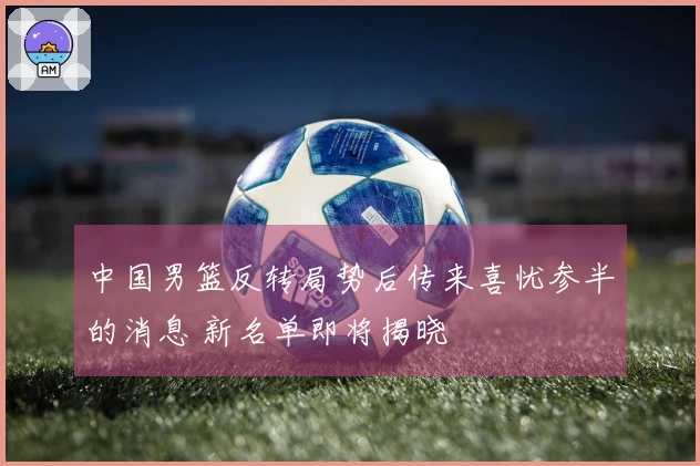 中国男篮反转局势后传来喜忧参半的消息 新名单即将揭晓