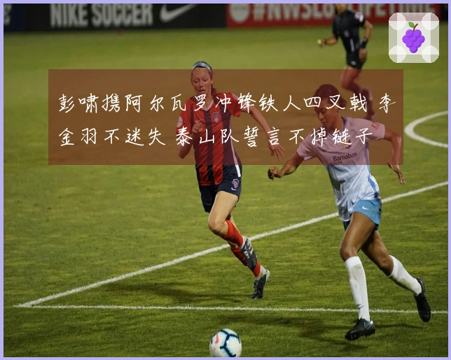 彭啸携阿尔瓦罗冲锋铁人四叉戟 李金羽不迷失 泰山队誓言不掉链子