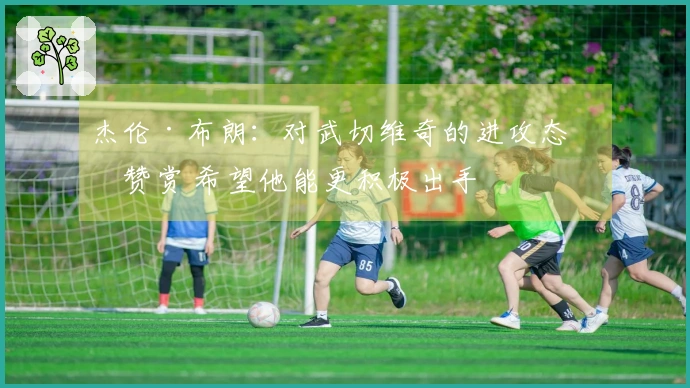 杰伦·布朗：对武切维奇的进攻态度赞赏 希望他能更积极出手