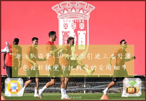 浙江队花费130万欧元引进三名外援，包括朴镇燮与托利奇的合同细节解析