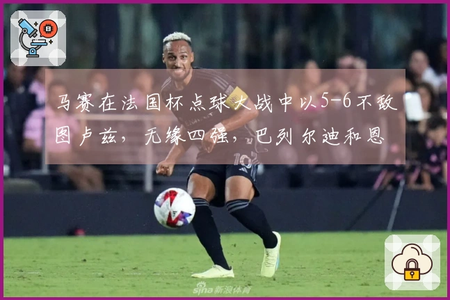 马赛在法国杯点球大战中以5-6不敌图卢兹，无缘四强，巴列尔迪和恩瓦内里失误显著
