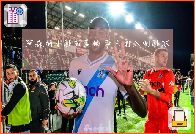 阿森纳小胜布莱顿 萨卡打入制胜球