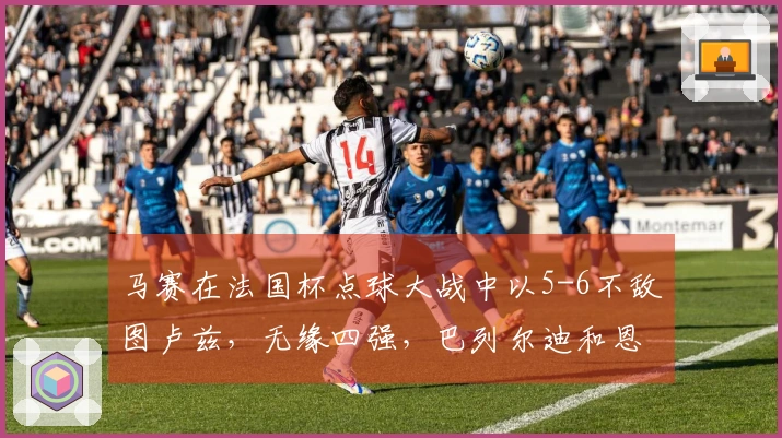 马赛在法国杯点球大战中以5-6不敌图卢兹，无缘四强，巴列尔迪和恩瓦内里失误显著