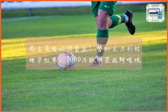 恩古莫哈必须首发！替补主力补时绝杀红军，7000万欧明星成阿喀琉斯之踵